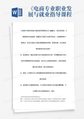 《电商专业职业发展与就业指导课程论文》2000字，其内容包括：1．我的职业目标选择（根据电子商务专业所学知识、自我期望和个体特点，结合目前电子商务领域的就业形势、政策环境、社会需求等因素进行综合论析）2．面试体会（通过电商行业自身面试经历中进一步理解面试中用人单位考察筛选毕业生的角度，结合自己求职意向职位，分析应如何做出充分准备，助力求职成功）3．创业（主要结合自己的创新创业经验和体会设立具体论题并做出相关论述）4．如何树立正确的择业观、个人职业生涯设计及实现步骤措施、个人理想与社会需要的结合、基层